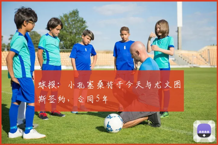 球报：小孔塞桑将于今天与尤文图斯签约，合同5年