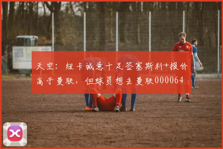天空：纽卡诚意十足签塞斯科+报价高于曼联，但球员想去曼联0000644